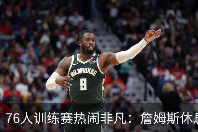 76人训练赛热闹非凡：詹姆斯休息时与VJ互动